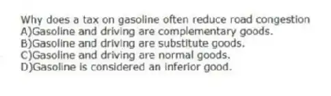 Why does a tax on gasoline often reduce road congestion
A)Gasoline and driving are complementary goods.
B)Gasoline and driving are substitute goods.
C)Gasoline and driving are normal goods.
D)Gasoline is considered an inferior good.
