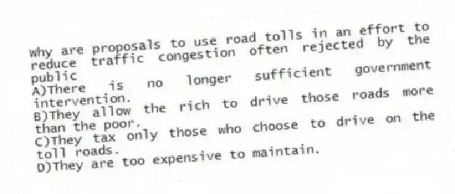 Why are proposals to use road tolls in an effort to reduce traffic congestion often rejected by the public
A)There is no longer sufficient government intervention.
B)They allow the rich to drive those roads more than the poor.
C)They tax only those who choose to drive on the toll roads.
D)They are too expensive to maintain.