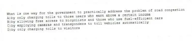 What is one way for the government to practically address the problem of road congestion
A)by only charging tolls to those users who earn above a certain income
B)by allowing free access to bicyclists and those who use fuel-efficient cars
C)by employing cameras and transponders to toll vehicles automatically
D)by only charging tolls to visitors