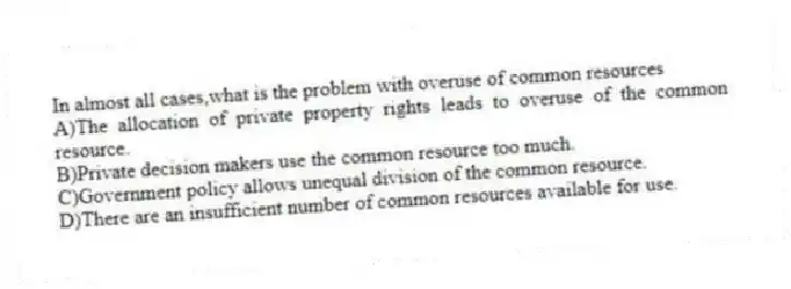 In almost all cases,what is the problem with overuse of common resources
A)The allocation of private property rights leads to overuse of the common resource.
B)Private decision makers use the common resource too much.
C)Government policy allows unequal division of the common resource.
D)There are an insufficient number of common resources available for use.