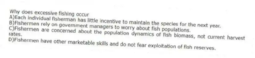 Why does excessive fishing occur
A)Each individual fisherman has little incentive to maintain the species for the next year.
B)Fishermen rely on government managers to worry about fish populations.
C)Fishermen are concerned about the population dynamics of fish biomass, not current harvest rates.
D)Fishermen have other marketable skills and do not fear exploitation of fish reserves.