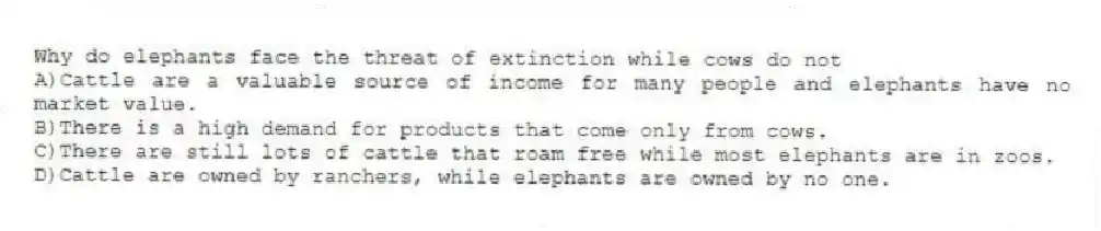 Why do elephants face the threat of extinction while cows do not
A)Cattle are a valuable source of income for many people and elephants have no market value.
B)There is a high demand for products that come only from cows.
C)There are still lots of cattle that roam free while most elephants are in zoos.
D)Cattle are owned by ranchers, while elephants are owned by no one.