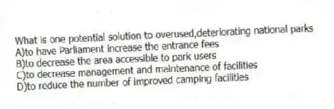 What is one potential solution to overused,deteriorating national parks
A)to have Parliament increase the entrance fees
B)to decrease the area accessible to park users
C)to decrease management and maintenance of facilities
D)to reduce the number of improved camping facilities