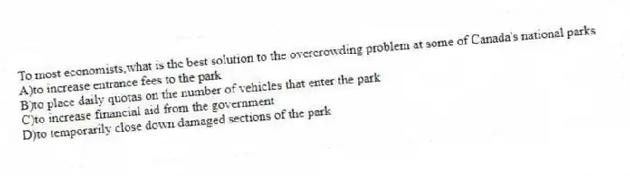 To most economists,what is the best solution to the overcrowding problem at some of Canada's national parks
A)to increase entrance fees to the park
B)to place daily quotas on the number of vehicles that enter the park
C)to increase financial aid from the government
D)to temporarily close down damaged sections of the park
