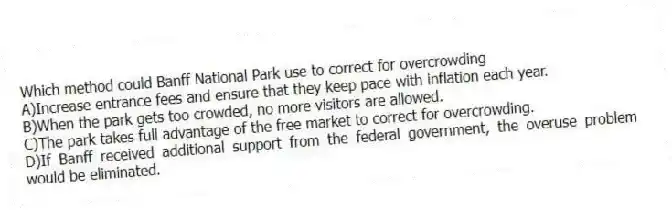 Which method could Banff National Park use to correct for overcrowding
A)Increase entrance fees and ensure that they keep pace with inflation each year.
B)When the park gets too crowded, no more visitors are allowed.
C)The park takes full advantage of the free market to correct for overcrowding.
D)If Banff received additional support from the federal government, the overuse problem would be eliminated.