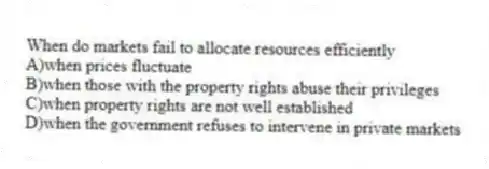 When do markets fail to allocate resources efficiently
A)when prices fluctuate
B)when those with the property rights abuse their privileges
C)when property rights are not well established
D)when the government refuses to intervene in private markets