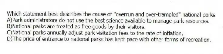 Which statement best describes the cause of "overrun and over-trampled" national parks
A)Park administrators do not use the best science available to manage park resources.
B)National parks are treated as free goods by their visitors.
C)National parks annually adjust park visitation fees to the rate of inflation.
D)The price of entrance to national parks has kept pace with other forms of recreation.