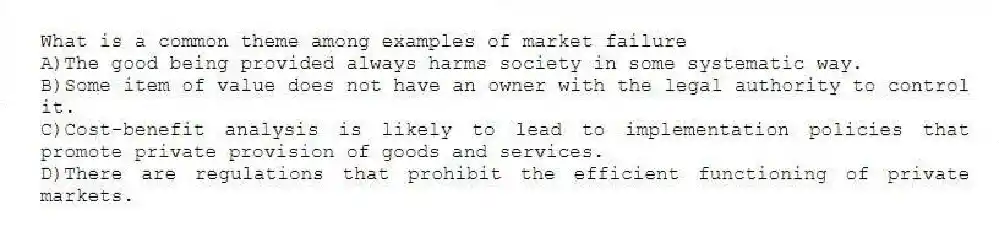 What is a common theme among examples of market failure
A)The good being provided always harms society in some systematic way.
B)Some item of value does not have an owner with the legal authority to control it.
C)Cost-benefit analysis is likely to lead to implementation policies that promote private provision of goods and services.
D)There are regulations that prohibit the efficient functioning of private markets.