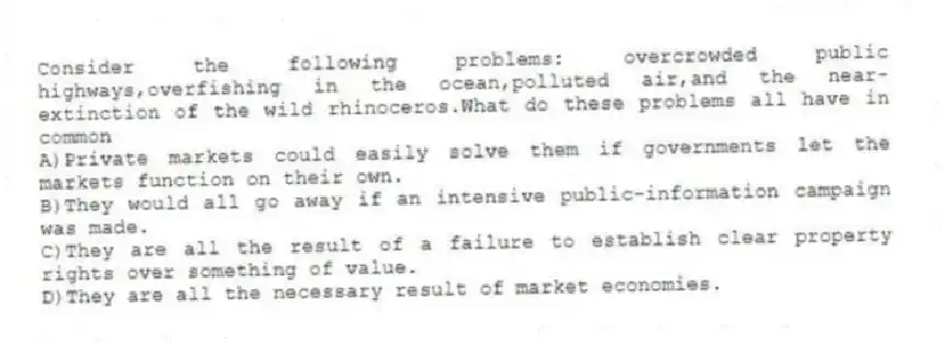 Consider the following problems: overcrowded public highways,overfishing in the ocean,polluted air,and the near-extinction of the wild rhinoceros.What do these problems all have in common
A)Private markets could easily solve them if governments let the markets function on their own.
B)They would all go away if an intensive public-information campaign was made.
C)They are all the result of a failure to establish clear property rights over something of value.
D)They are all the necessary result of market economies.