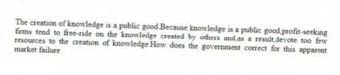 The creation of knowledge is a public good.Because knowledge is a public good,profit-seeking firms tend to free-ride on the knowledge created by others and,as a result,devote too few resources to the creation of knowledge.How does the government correct for this apparent market failure