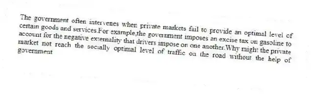 The government often intervenes when private markets fail to provide an optimal level of certain goods and services.For example,the government imposes an excise tax on gasoline to account for the negative externality that drivers impose on one another.Why might the private market not reach the socially optimal level of traffic on the road without the help of government