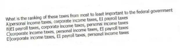 What is the ranking of these taxes from most to least important to the federal government
A)personal income taxes, corporate income taxes, EI payroll taxes
B)EI payroll taxes, corporate income taxes, personal income taxes
C)corporate income taxes, personal income taxes, EI payroll taxes
D)corporate income taxes, EI payroll taxes, personal income taxes