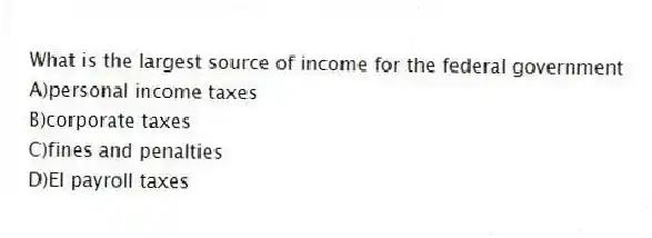 What is the largest source of income for the federal government
A)personal income taxes
B)corporate taxes
C)fines and penalties
D)EI payroll taxes