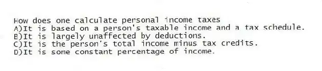 How does one calculate personal income taxes
A)It is based on a person's taxable income and a tax schedule.
B)It is largely unaffected by deductions.
C)It is the person's total income minus tax credits.
D)It is some constant percentage of income.