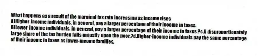 What happens as a result of the marginal tax rate increasing as income rises
A)Higher-income individuals, in general, pay a larger percentage of their income in taxes.
B)Lower-income individuals, in general, pay a larger percentage of their income in taxes.?c.A disproportionately large share of the tax burden falls unjustly upon the poor.?d.Higher-income individuals pay the same percentage of their income in taxes as lower-income families.