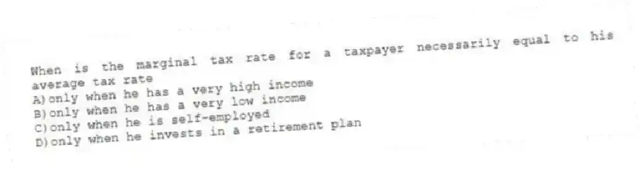 When is the marginal tax rate for a taxpayer necessarily equal to his average tax rate
A)only when he has a very high income
B)only when he has a very low income
C)only when he is self-employed
D)only when he invests in a retirement plan