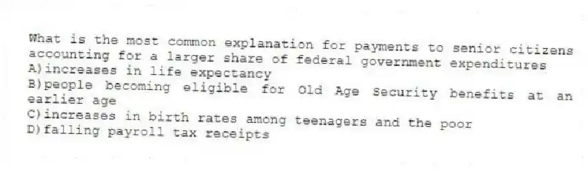 What is the most common explanation for payments to senior citizens accounting for a larger share of federal government expenditures
A)increases in life expectancy
B)people becoming eligible for Old Age Security benefits at an earlier age
C)increases in birth rates among teenagers and the poor
D)falling payroll tax receipts