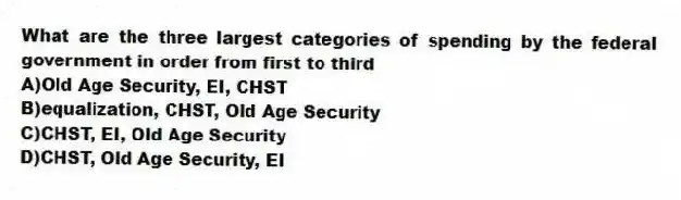 What are the three largest categories of spending by the federal government in order from first to third
A)Old Age Security, EI, CHST
B)equalization, CHST, Old Age Security
C)CHST, EI, Old Age Security
D)CHST, Old Age Security, EI