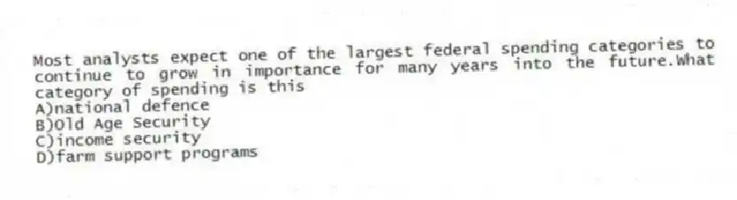 Most analysts expect one of the largest federal spending categories to continue to grow in importance for many years into the future.What category of spending is this
A)national defence
B)Old Age Security
C)income security
D)farm support programs