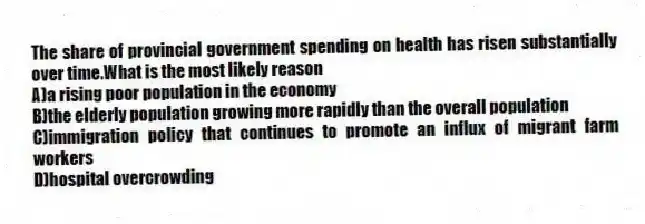 The share of provincial government spending on health has risen substantially over time.What is the most likely reason
A)a rising poor population in the economy
B)the elderly population growing more rapidly than the overall population
C)immigration policy that continues to promote an influx of migrant farm workers
D)hospital overcrowding