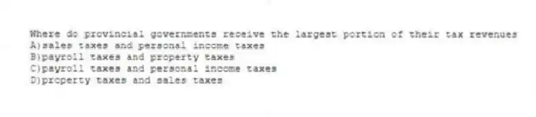 Where do provincial governments receive the largest portion of their tax revenues
A)sales taxes and personal income taxes
B)payroll taxes and property taxes
C)payroll taxes and personal income taxes
D)property taxes and sales taxes