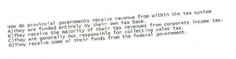 How do provincial governments receive revenue from within the tax system
A)They are funded entirely by their own tax base.
B)They receive the majority of their tax revenues from corporate income tax.
C)They are generally not responsible for collecting sales tax.
D)They receive some of their funds from the federal government.