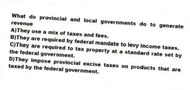 What do provincial and local governments do to generate revenue
A)They use a mix of taxes and fees.
B)They are required by federal mandate to levy income taxes.
C)They are required to tax property at a standard rate set by the federal government.
D)They impose provincial excise taxes on products that are taxed by the federal government.