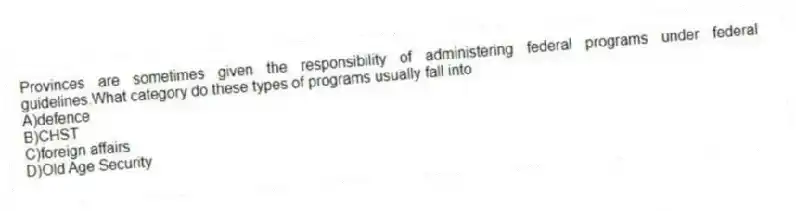 Provinces are sometimes given the responsibility of administering federal programs under federal guidelines.What category do these types of programs usually fall into
A)defence
B)CHST
C)foreign affairs
D)Old Age Security