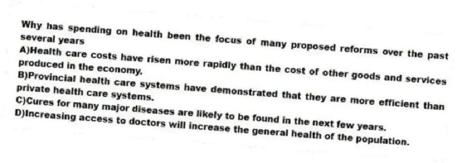 Why has spending on health been the focus of many proposed reforms over the past several years
A)Health care costs have risen more rapidly than the cost of other goods and services produced in the economy.
B)Provincial health care systems have demonstrated that they are more efficient than private health care systems.
C)Cures for many major diseases are likely to be found in the next few years.
D)Increasing access to doctors will increase the general health of the population.