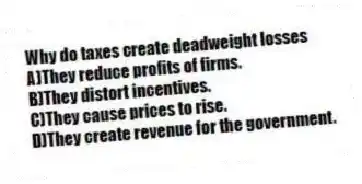 Why do taxes create deadweight losses
A)They reduce profits of firms.
B)They distort incentives.
C)They cause prices to rise.
D)They create revenue for the government.