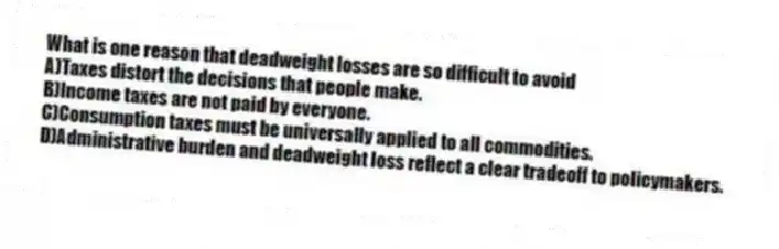 What is one reason that deadweight losses are so difficult to avoid
A)Taxes distort the decisions that people make.
B)Income taxes are not paid by everyone.
C)Consumption taxes must be universally applied to all commodities.
D)Administrative burden and deadweight loss reflect a clear tradeoff to policymakers.