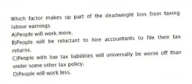 Which factor makes up part of the deadweight loss from taxing labour earnings
A)People will work more.
B)People will be reluctant to hire accountants to file their tax returns.
C)People with low tax liabilities will universally be worse off than under some other tax policy.
D)People will work less.