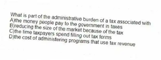 What is part of the administrative burden of a tax associated with
A)the money people pay to the government in taxes
B)reducing the size of the market because of the tax
C)the time taxpayers spend filling out tax forms
D)the cost of administering programs that use tax revenue