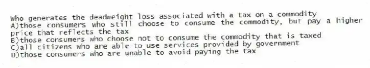 Who generates the deadweight loss associated with a tax on a commodity
A)those consumers who still choose to consume the commodity, but pay a higher price that reflects the tax
B)those consumers who choose not to consume the commodity that is taxed
C)all citizens who are able to use services provided by government
D)those consumers who are unable to avoid paying the tax