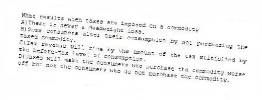 What results when taxes are imposed on a commodity
A)There is never a deadweight loss.
B)Some consumers alter their consumption by not purchasing the taxed commodity.
C)Tax revenue will rise by the amount of the tax multiplied by the before-tax level of consumption.
D)Taxes will make the consumers who purchase the commodity worse off but not the consumers who do not purchase the commodity.