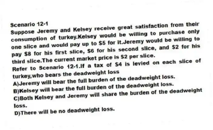 Scenario 12-1
Suppose Jeremy and Kelsey receive great satisfaction from their consumption of turkey.Kelsey would be willing to purchase only one slice and would pay up to $5 for it.Jeremy would be willing to pay $8 for his first slice, $6 for his second slice, and $2 for his third slice.The current market price is $2 per slice.
-Refer to Scenario 12-1.If a tax of $4 is levied on each slice of turkey,who bears the deadweight loss
A)Jeremy will bear the full burden of the deadweight loss.
B)Kelsey will bear the full burden of the deadweight loss.
C)Both Kelsey and Jeremy will share the burden of the deadweight loss.
D)There will be no deadweight loss.