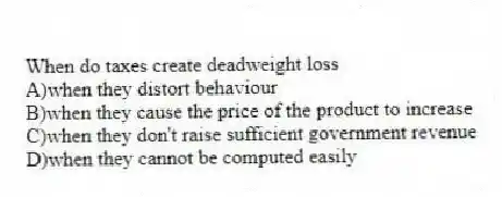 When do taxes create deadweight loss
A)when they distort behaviour
B)when they cause the price of the product to increase
C)when they don't raise sufficient government revenue
D)when they cannot be computed easily