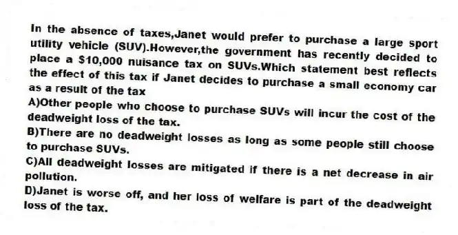 In the absence of taxes,Janet would prefer to purchase a large sport utility vehicle (SUV).However,the government has recently decided to place a $10,000 nuisance tax on SUVs.Which statement best reflects the effect of this tax if Janet decides to purchase a small economy car as a result of the tax
A)Other people who choose to purchase SUVs will incur the cost of the deadweight loss of the tax.
B)There are no deadweight losses as long as some people still choose to purchase SUVs.
C)All deadweight losses are mitigated if there is a net decrease in air pollution.
D)Janet is worse off, and her loss of welfare is part of the deadweight loss of the tax.