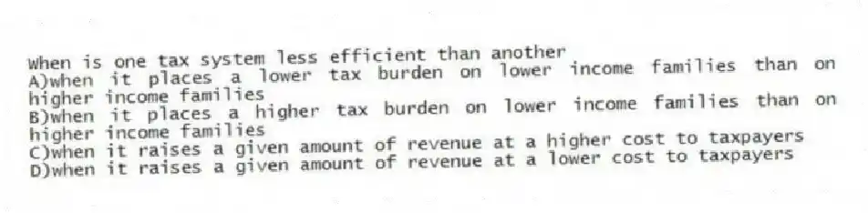 When is one tax system less efficient than another
A)when it places a lower tax burden on lower income families than on higher income families
B)when it places a higher tax burden on lower income families than on higher income families
C)when it raises a given amount of revenue at a higher cost to taxpayers
D)when it raises a given amount of revenue at a lower cost to taxpayers