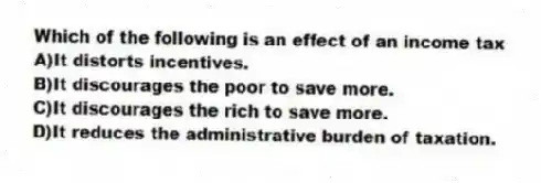 Which of the following is an effect of an income tax
A)It distorts incentives.
B)It discourages the poor to save more.
C)It discourages the rich to save more.
D)It reduces the administrative burden of taxation.