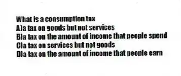 What is a consumption tax
A)a tax on goods but not services
B)a tax on the amount of income that people spend
C)a tax on services but not goods
D)a tax on the amount of income that people earn