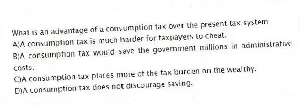 What is an advantage of a consumption tax over the present tax system
A)A consumption tax is much harder for taxpayers to cheat.
B)A consumption tax would save the government millions in administrative costs.
C)A consumption tax places more of the tax burden on the wealthy.
D)A consumption tax does not discourage saving.