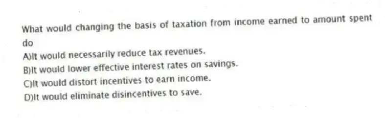 What would changing the basis of taxation from income earned to amount spent do
A)It would necessarily reduce tax revenues.
B)It would lower effective interest rates on savings.
C)It would distort incentives to earn income.
D)It would eliminate disincentives to save.