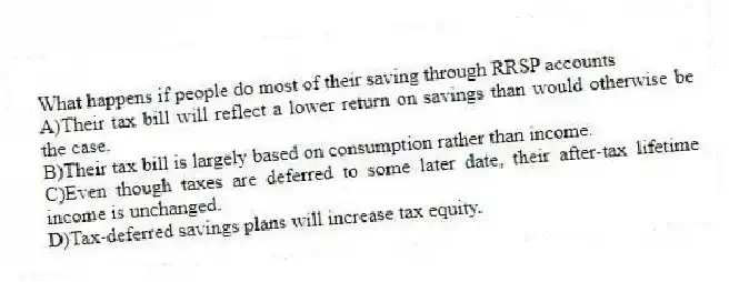 What happens if people do most of their saving through RRSP accounts
A)Their tax bill will reflect a lower return on savings than would otherwise be the case.
B)Their tax bill is largely based on consumption rather than income.
C)Even though taxes are deferred to some later date, their after-tax lifetime income is unchanged.
D)Tax-deferred savings plans will increase tax equity.