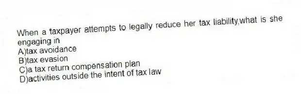 When a taxpayer attempts to legally reduce her tax liability,what is she engaging in
A)tax avoidance
B)tax evasion
C)a tax return compensation plan
D)activities outside the intent of tax law