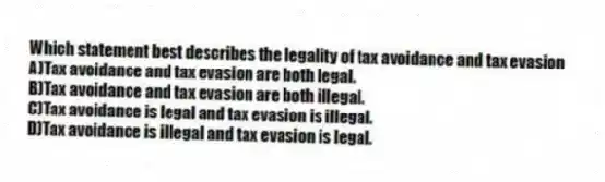 Which statement best describes the legality of tax avoidance and tax evasion
A)Tax avoidance and tax evasion are both legal.
B)Tax avoidance and tax evasion are both illegal.
C)Tax avoidance is legal and tax evasion is illegal.
D)Tax avoidance is illegal and tax evasion is legal.