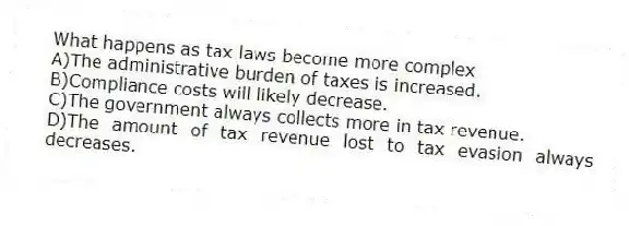 What happens as tax laws become more complex
A)The administrative burden of taxes is increased.
B)Compliance costs will likely decrease.
C)The government always collects more in tax revenue.
D)The amount of tax revenue lost to tax evasion always decreases.