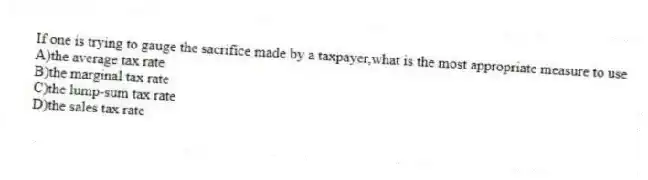 If one is trying to gauge the sacrifice made by a taxpayer,what is the most appropriate measure to use
A)the average tax rate
B)the marginal tax rate
C)the lump-sum tax rate
D)the sales tax rate