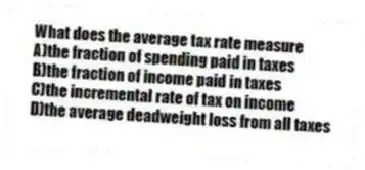 What does the average tax rate measure
A)the fraction of spending paid in taxes
B)the fraction of income paid in taxes
C)the incremental rate of tax on income
D)the average deadweight loss from all taxes