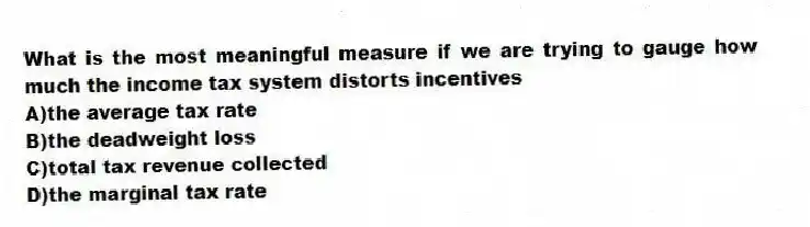 What is the most meaningful measure if we are trying to gauge how much the income tax system distorts incentives
A)the average tax rate
B)the deadweight loss
C)total tax revenue collected
D)the marginal tax rate